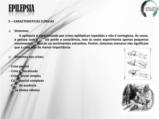 5 – CARACTERISTICAS CLÍNICAS Sintomas: A epilepsia é caracterizada por crises epilépticas repetidas e não é contagiosa. Às vezes, a pessoa com e pilep sia perde a consciência, mas às vezes experimenta apenas pequenos movimentos  co rporais ou sentimentos estranhos. Porém, sintomas menores não significam que a crise seja de menor importância.  Sintomas nas crises: - Crise parcial - Crise g e neralizada - Crise  p arcial simples - Cri se  parcial complexa - C rise  de ausência -  Cri se tônico-clônica  