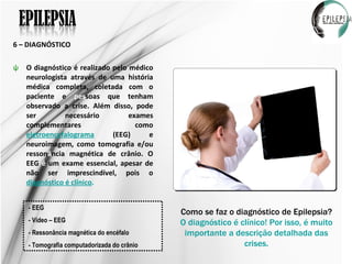 6 – DIAGNÓSTICO O diagnóstico é realizado pelo médico neurologista através de uma história médica completa, coletada com o paciente e  pes soas que tenham observado a crise. Além disso, pode ser necessário exames complementares como  eletroencefalograma  (EEG) e neuroimagem, como tomografia e/ou resson â ncia magnética de crânio. O EEG  é  um exame essencial, apesar de não ser imprescindível, pois o  diagnóstico é clínico . Como se faz o diagnóstico de Epilepsia? O diagnóstico é clínico! Por isso, é muito importante a descrição detalhada das crises. - EEG - Vídeo – EEG - Ressonância magnética do encéfalo - Tomografia computadorizada do crânio 
