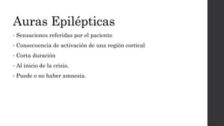 Auras Epilépticas
• Sensaciones referidas por el paciente
• Consecuencia de activación de una región cortical
• Corta duración
• Al inicio de la crisis.
• Puede o no haber amnesia.
 