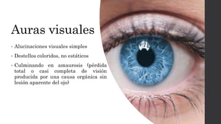 Auras visuales
• Alucinaciones visuales simples
• Destellos coloridos, no estáticos
• Culminando en amaurosis (pérdida
total o casi completa de visión
producida por una causa orgánica sin
lesión aparente del ojo)
 