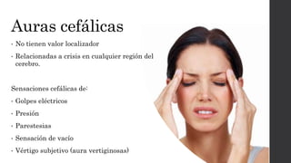 Auras cefálicas
• No tienen valor localizador
• Relacionadas a crisis en cualquier región del
cerebro.
Sensaciones cefálicas de:
• Golpes eléctricos
• Presión
• Parestesias
• Sensación de vacío
• Vértigo subjetivo (aura vertiginosas)
 