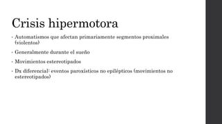 Crisis hipermotora
• Automatismos que afectan primariamente segmentos proximales
(violentos)
• Generalmente durante el sueño
• Movimientos estereotipados
• Dx diferencial: eventos paroxísticos no epilépticos (movimientos no
estereotipados)
 