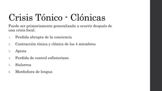 Crisis Tónico - Clónicas
Puede ser primariamente generalizada u ocurrir después de
una crisis focal.
1. Perdida abrupta de la conciencia
2. Contracción tónica y clónica de los 4 miembros
3. Apena
4. Perdida de control esfinteriano
5. Sialorrea
6. Mordedura de lengua
 