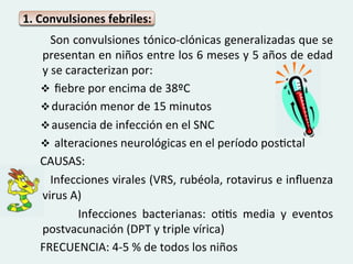1.	
  Convulsiones	
  febriles:	
  
	
  	
  	
  	
  	
  	
  	
  Son	
  convulsiones	
  tónico-­‐clónicas	
  generalizadas	
  que	
  se	
  
                        presentan	
  en	
  niños	
  entre	
  los	
  6	
  meses	
  y	
  5	
  años	
  de	
  edad	
  
                        y	
  se	
  caracterizan	
  por:	
  
                        v 	
  ﬁebre	
  por	
  encima	
  de	
  38ºC	
  	
  
                        v duración	
  menor	
  de	
  15	
  minutos	
  	
  
                        v ausencia	
  de	
  infección	
  en	
  el	
  SNC	
  
                        v 	
  alteraciones	
  neurológicas	
  en	
  el	
  período	
  posGctal	
  
	
  	
  	
  	
  	
  	
  CAUSAS:	
  	
  
	
  	
  	
  	
  	
  	
  	
  Infecciones	
  virales	
  (VRS,	
  rubéola,	
  rotavirus	
  e	
  inﬂuenza	
  
                        virus	
  A)	
  
	
   	
   	
   	
   	
   	
   	
   Infecciones	
   bacterianas:	
   oGGs	
   media	
   y	
   eventos	
  
                        postvacunación	
  (DPT	
  y	
  triple	
  vírica)	
  
	
  	
  	
  	
  	
  	
  FRECUENCIA:	
  4-­‐5	
  %	
  de	
  todos	
  los	
  niños	
  
 