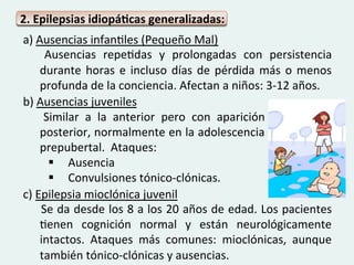 2.	
  Epilepsias	
  idiopáQcas	
  generalizadas:	
  	
  
	
  a)	
  Ausencias	
  infanGles	
  (Pequeño	
  Mal)	
  
          	
   Ausencias	
   repeGdas	
   y	
   prolongadas	
   con	
   persistencia	
  
              durante	
   horas	
   e	
   incluso	
   días	
   de	
   pérdida	
   más	
   o	
   menos	
  
              profunda	
  de	
  la	
  conciencia.	
  Afectan	
  a	
  niños:	
  3-­‐12	
  años.	
  
	
  b)	
  Ausencias	
  juveniles	
  
	
   	
   Similar	
   a	
   la	
   anterior	
   pero	
   con	
   aparición	
  
	
   posterior,	
  normalmente	
  en	
  la	
  adolescencia	
  
	
   prepubertal.	
  	
  Ataques:	
  	
  
	
              §  Ausencia	
  
                §  Convulsiones	
  tónico-­‐clónicas.	
  
	
  c)	
  Epilepsia	
  mioclónica	
  juvenil	
  
          	
  Se	
  da	
  desde	
  los	
  8	
  a	
  los	
  20	
  años	
  de	
  edad.	
  Los	
  pacientes	
  
              Genen	
   cognición	
   normal	
   y	
   están	
   neurológicamente	
  
              intactos.	
   Ataques	
   más	
   comunes:	
   mioclónicas,	
   aunque	
  
              también	
  tónico-­‐clónicas	
  y	
  ausencias.	
  
 