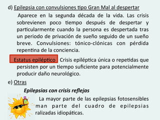 d)	
  Epilepsia	
  con	
  convulsiones	
  Gpo	
  Gran	
  Mal	
  al	
  despertar	
  
       	
   Aparece	
   en	
   la	
   segunda	
   década	
   de	
   la	
   vida.	
   Las	
   crisis	
  

          sobrevienen	
   poco	
   Gempo	
   después	
   de	
   despertar	
   y	
  
          parGcularmente	
   cuando	
   la	
   persona	
   es	
   despertada	
   tras	
  
          un	
  periodo	
  de	
  privación	
  de	
  sueño	
  seguido	
  de	
  un	
  sueño	
  
          breve.	
   Convulsiones:	
   tónico-­‐clónicas	
   con	
   pérdida	
  
          repenGna	
  de	
  la	
  conciencia.	
  	
  
	
   	
   	
   	
  Estatus	
  epilépGco	
   	
   	
  Crisis	
  epilépGca	
  única	
  o	
  repeGdas	
  que	
  
                    persisten	
  por	
  un	
  Gempo	
  suﬁciente	
  para	
  potencialmente	
  
                    producir	
  daño	
  neurológico.	
  
e)	
  Otras	
  
           	
          	
  Epilepsias	
  con	
  crisis	
  reﬂejas	
  
	
   	
   	
             	
   	
   	
  La	
  mayor	
  parte	
  de	
  las	
  epilepsias	
  fotosensibles	
  	
  
                       	
   f o r m a n	
   p a r t e	
   d e l	
   c u a d r o	
   d e	
   e p i l e p s i a s	
  	
  	
  
                       	
  generalizadas	
  idiopáGcas.	
  
 