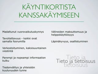 KÄYNTIKORTISTA
             KANSSAKÄYMISEEN

Madaltunut vuorovaikutuskynnys      Välineiden maksuttomuus ja
                                    helppokäyttöisyys
Tavoitettavuus - kaikki ovat
samalla foorumilla                  Läpinäkyvyys, osallistuminen

Verkostoituminen, kaksisuuntainen
viestintä

Parempi ja nopeampi informaation           Tieto ja
kulku
                                       Tieto ja tietoisuus
Tiedonvälitys ja yhteisöön
                                          tietoisuus
kuuluvuuden tunne
 