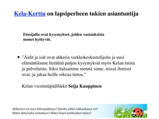 Kela-Kerttu on lapsiperheen tukien asiantuntija


    Etusijalla ovat kysymykset, joiden vastauksista
    monet hyötyvät.



 • ”Äidit ja isät ovat ahkeria verkkokeskustelijoita ja uusi
   elämäntilanne herättää paljon kysymyksiä myös Kelan tuista
   ja palveluista. Siksi haluamme mennä sinne, missä ihmiset
   ovat, ja jakaa heille oikeaa tietoa.”

   Kelan viestintäpäällikkö Seija Kauppinen
 