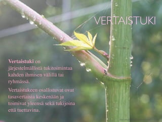 VERTAISTUKI


Vertaistuki on
järjestelmällistä tukitoimintaa
kahden ihmisen välillä tai
ryhmässä.
Vertaistukeen osallistuvat ovat
tasavertaisia keskenään ja
toimivat yleensä sekä tukijoina
että tuettavina.
                                      http://www.ﬂickr.com/photos/chiotsrun/3975795442/
 