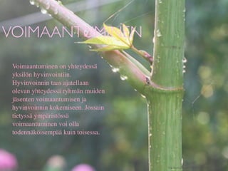 VOIMAANTUMINEN
 Voimaantuminen on yhteydessä
 yksilön hyvinvointiin.
 Hyvinvoinnin taas ajatellaan
 olevan yhteydessä ryhmän muiden
 jäsenten voimaantumisen ja
 hyvinvoinnin kokemiseen. Jossain
 tietyssä ympäristössä
 voimaantuminen voi olla
 todennäköisempää kuin toisessa.




                                    http://www.ﬂickr.com/photos/chiotsrun/3975795442/
 