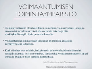 VOIMAANTUMISEN
             TOIMINTAYMPÄRISTÖ
•   Toimintaympäristön olosuhteet kuten esimerkiksi valinnanvapaus, ilmapiiri,
    arvostus tai turvallisuus voivat olla enemmän tukevia ja näin
    merkityksellisempiä tämän prosessin kannalta.

•   Voimaantumisen ominaisuudet ilmenevät eri ihmisillä erilaisena
    käyttäytymisenä ja taitoina.

•   Koska ihmiset ovat erilaisia, he kykenevät eri tavoin hyödyntämään niitä
    sosiaalisia kenttiä, joissa he toimivat. Tämän takia voimaantumisprosessi on eri
    ihmisillä erilainen myös samassa kontekstissa.

                                         http://ﬁ.wikipedia.org/wiki/Voimaantuminen

                                            http://ﬁ.wikipedia.org/wiki/Vertaistuki
 