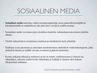 SOSIAALINEN MEDIA
•   Sosiaalinen media tarkoittaa verkkoviestintäympäristöjä, joissa jokaisellä käyttäjällä tai
    käyttäjäryhmällä on mahdollisuus olla aktiivinen viestijä ja sisällön tuottaja.

•   Sosiaalinen media voi toimia myös yksittäisen henkilön vaikutuskanavana toiseen yksilöön
    nähden.

•   Yksilöt verkostoituvat sosiaalisessa mediassa ja muodostavat myös yhteisöjä.

•   Sisältöjen avoin jakaminen ja yhteisöjen muodostuminen edellyttävät verkkoteknologioita, jotka
    yhdistävät ihmiset ja sisällöt vaivatta, avoimesti ja pääosin ilmaiseksi.

•   Kynnys julkaista tällaisissa medioissa on hyvin matala, osallistumisesta ei yleensä saa
    rahapalkkaa, julkaistu sisältö leviää välittömästi ja sisältöjä ei yleensä valvo kukaan
    ulkopuolinen etukäteen.


                                               http://ﬁ.wikipedia.org/wiki/Sosiaalinen_media
 