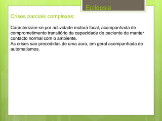Epilepsia
Crises parciais complexas:
Caracterizam-se por actividade motora focal, acompanhada de
comprometimento transitório da capacidade do paciente de manter
contacto normal com o ambiente.
As crises sao precedidas de uma aura, em geral acompanhada de
automatismos.
 