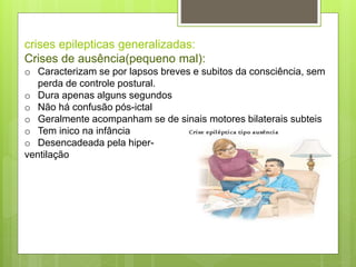 crises epilepticas generalizadas:
Crises de ausência(pequeno mal):
o Caracterizam se por lapsos breves e subitos da consciência, sem
perda de controle postural.
o Dura apenas alguns segundos
o Não há confusão pós-ictal
o Geralmente acompanham se de sinais motores bilaterais subteis
o Tem inico na infância
o Desencadeada pela hiper-
ventilação
 