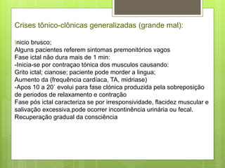 Crises tônico-clônicas generalizadas (grande mal):
Inicio brusco;
Alguns pacientes referem sintomas premonitórios vagos
Fase ictal não dura mais de 1 min:
-Inicia-se por contraçao tónica dos musculos causando:
Grito ictal; cianose; paciente pode morder a lingua;
Aumento da (frequência cardíaca, TA, midriase)
-Apos 10 a 20` evolui para fase clónica produzida pela sobreposição
de periodos de relaxamento e contração
Fase pós ictal caracteriza se por irresponsividade, flacidez muscular e
salivação excessiva,pode ocorrer incontinência urinária ou fecal.
Recuperação gradual da consciência
 