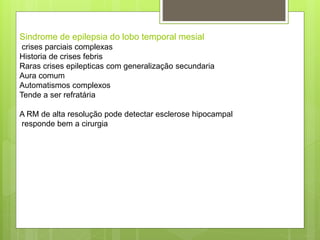 Sindrome de epilepsia do lobo temporal mesial
crises parciais complexas
Historia de crises febris
Raras crises epilepticas com generalização secundaria
Aura comum
Automatismos complexos
Tende a ser refratária
A RM de alta resolução pode detectar esclerose hipocampal
responde bem a cirurgia
 