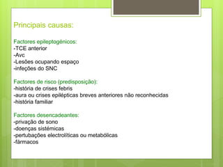 Principais causas:
Factores epileptogénicos:
-TCE anterior
-Avc
-Lesões ocupando espaço
-infeções do SNC
Factores de risco (predisposição):
-história de crises febris
-aura ou crises epilépticas breves anteriores não reconhecidas
-história familiar
Factores desencadeantes:
-privação de sono
-doenças sistémicas
-pertubações electrolíticas ou metabólicas
-fármacos
 