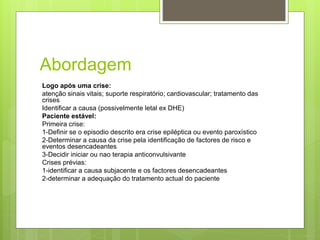 Abordagem
Logo após uma crise:
atenção sinais vitais; suporte respiratório; cardiovascular; tratamento das
crises
Identificar a causa (possivelmente letal ex DHE)
Paciente estável:
Primeira crise:
1-Definir se o episodio descrito era crise epiléptica ou evento paroxístico
2-Determinar a causa da crise pela identificação de factores de risco e
eventos desencadeantes
3-Decidir iniciar ou nao terapia anticonvulsivante
Crises prévias:
1-identificar a causa subjacente e os factores desencadeantes
2-determinar a adequação do tratamento actual do paciente
 