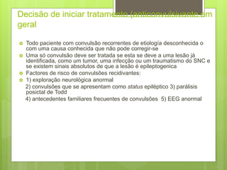 Decisão de iniciar tratamento (anticonvulsivante em
geral
 Todo paciente com convulsão recorrentes de etiología desconhecida o
com uma causa conhecida que não pode corregir-se
 Uma só convulsão deve ser tratada se esta se deve a uma lesão já
identificada, como um tumor, uma infecção ou um traumatismo do SNC e
se existem sinais absolutos de que a lesão é epileptogenica
 Factores de risco de convulsões recidivantes:
 1) exploração neurológica anormal
2) convulsões que se apresentam como status epiléptico 3) parálisis
posictal de Todd
4) antecedentes familiares frecuentes de convulsões 5) EEG anormal
 