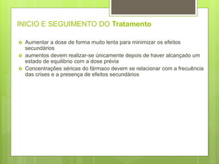 INICIO E SEGUIMENTO DO Tratamento
 Aumentar a dose de forma muito lenta para minimizar os efeitos
secundários
 aumentos devem realizar-se únicamente depois de haver alcançado um
estado de equilibrio com a dose prévia
 Concentrações séricas do fármaco devem se relacionar com a frecuência
das crises e a presença de efeitos secundários
 