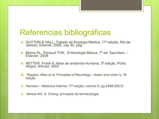 Referencias bibliográficas
 GUYTON & HALL, Tratado de fisiologia Médica, 11ª edição, Rio de
Janeiro, Elsevier, 2006. cap 45. pág
 Moore KL, Persaud TVN. Embriologia Básica. 7ª ed. Saunders –
Elsevier; 2008
 NETTER, Frank H, Atlas de anatomia Humana, 3ª edição, Porto
Alegre, Artmed, 2003
 Roppen, Allan et al, Principles of Neurology – Adam and victor´s; 10
edição
 Harrison – Medicina Interna; 17ª edição; volume II; pg 2498-20512
 Alireza Atri, S. Chang; principios de farmacologia,
 