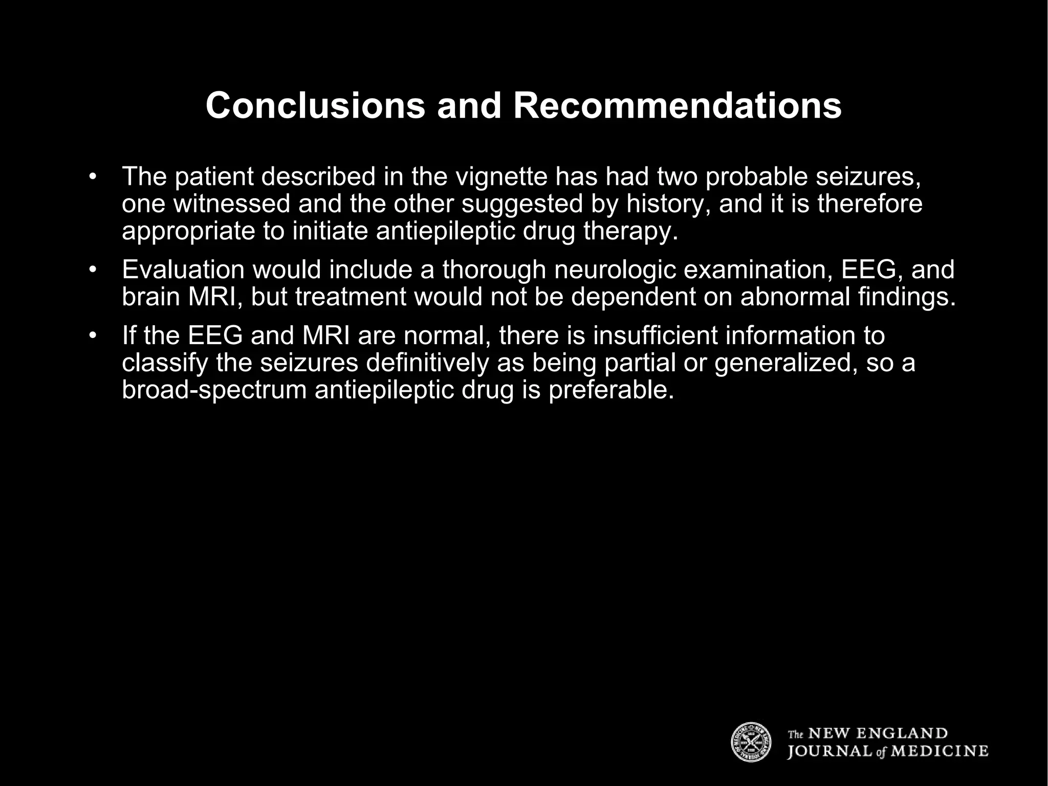 The patient described in the vignette has had two probable seizures, one witnessed and the other suggested by history, and it is therefore appropriate to initiate antiepileptic drug therapy. Evaluation would include a thorough neurologic examination, EEG, and brain MRI, but treatment would not be dependent on abnormal findings. If the EEG and MRI are normal, there is insufficient information to classify the seizures definitively as being partial or generalized, so a broad-spectrum antiepileptic drug is preferable. Conclusions and Recommendations 