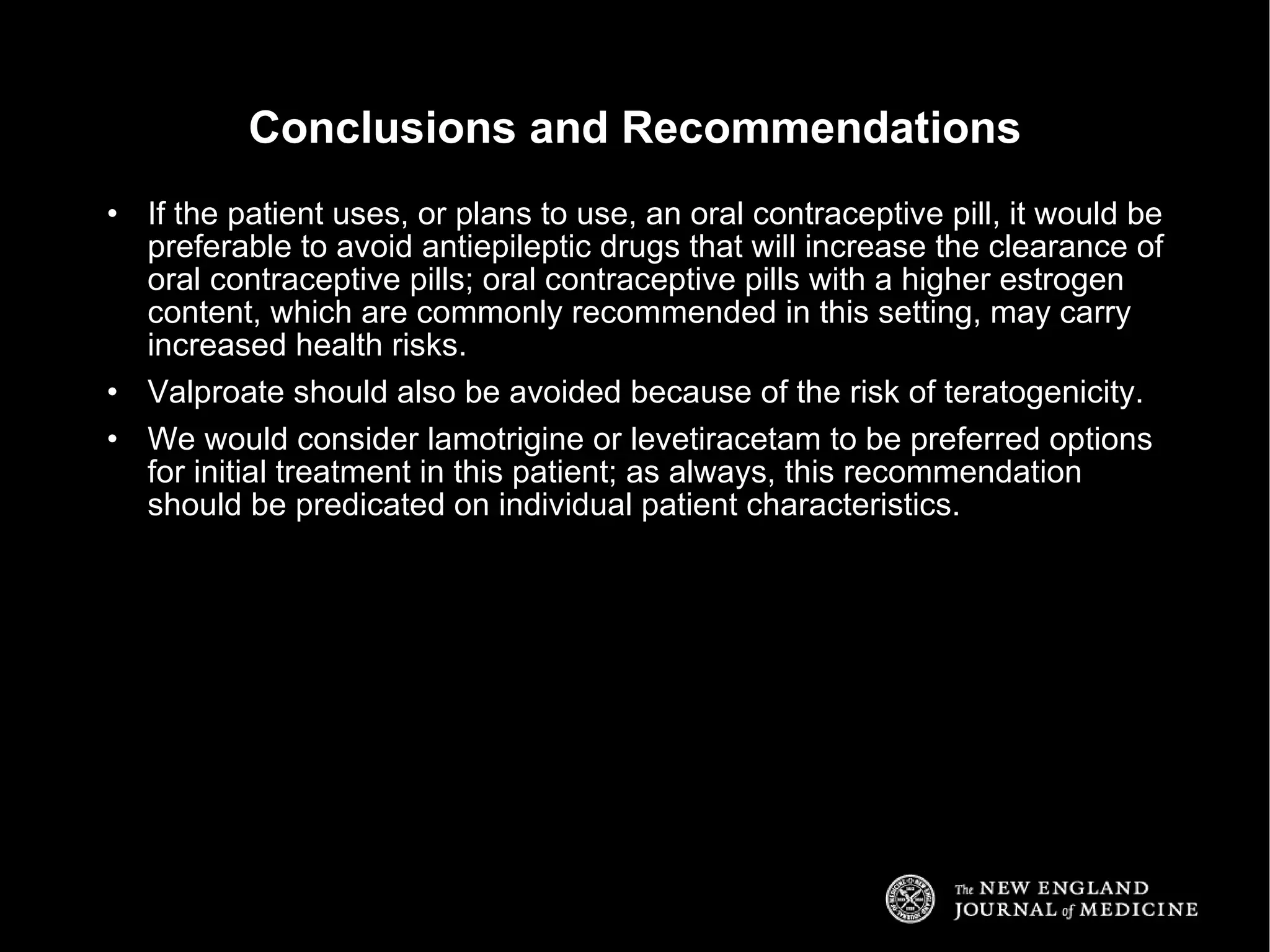 If the patient uses, or plans to use, an oral contraceptive pill, it would be preferable to avoid antiepileptic drugs that will increase the clearance of oral contraceptive pills; oral contraceptive pills with a higher estrogen content, which are commonly recommended in this setting, may carry increased health risks. Valproate should also be avoided because of the risk of teratogenicity. We would consider lamotrigine or levetiracetam to be preferred options for initial treatment in this patient; as always, this recommendation should be predicated on individual patient characteristics. Conclusions and Recommendations 
