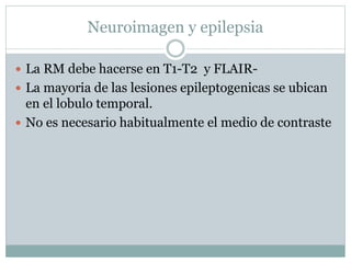Neuroimagen y epilepsia
 La RM debe hacerse en T1-T2 y FLAIR-
 La mayoria de las lesiones epileptogenicas se ubican
en el lobulo temporal.
 No es necesario habitualmente el medio de contraste
 