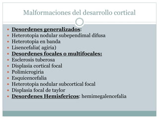 Malformaciones del desarrollo cortical
 Desordenes generalizados:
 Heterotopia nodular subependimal difusa
 Heterotopia en banda
 Lisencefalia( agiria)
 Desordenes focales o multifocales:
 Esclerosis tuberosa
 Displasia cortical focal
 Polimicrogiria
 Esquicencefalia
 Heterotopia nodular subcortical focal
 Displasia focal de taylor
 Desordenes Hemisfericos: hemimegalencefalia
 