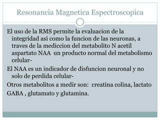 Resonancia Magnetica Espectroscopica
El uso de la RMS permite la evaluacion de la
integridad asi como la funcion de las neuronas, a
traves de la mediccion del metabolito N acetil
aspartato NAA un producto normal del metabolismo
celular-
El NAA es un indicador de disfuncion neuronal y no
solo de perdida celular-
Otros metabolitos a medir son: creatina colina, lactato
GABA , glutamato y glutamina.
 