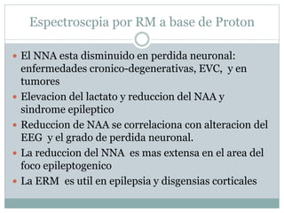 Espectroscpia por RM a base de Proton
 El NNA esta disminuido en perdida neuronal:
enfermedades cronico-degenerativas, EVC, y en
tumores
 Elevacion del lactato y reduccion del NAA y
sindrome epileptico
 Reduccion de NAA se correlaciona con alteracion del
EEG y el grado de perdida neuronal.
 La reduccion del NNA es mas extensa en el area del
foco epileptogenico
 La ERM es util en epilepsia y disgensias corticales
 