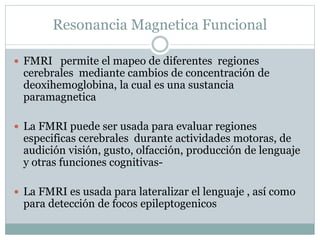 Resonancia Magnetica Funcional
 FMRI permite el mapeo de diferentes regiones
cerebrales mediante cambios de concentración de
deoxihemoglobina, la cual es una sustancia
paramagnetica
 La FMRI puede ser usada para evaluar regiones
especificas cerebrales durante actividades motoras, de
audición visión, gusto, olfacción, producción de lenguaje
y otras funciones cognitivas-
 La FMRI es usada para lateralizar el lenguaje , así como
para detección de focos epileptogenicos
 