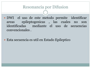 Resonancia por Difusion
 DWI el uso de este metodo permite identificar
areas epileptogenicas , las cuales no son
identificadas mediante el uso de secuencias
convencionales .
 Esta secuencia es util en Estado Epileptico
 