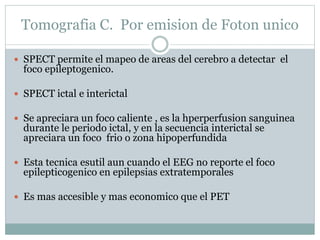 Tomografia C. Por emision de Foton unico
 SPECT permite el mapeo de areas del cerebro a detectar el
foco epileptogenico.
 SPECT ictal e interictal
 Se apreciara un foco caliente , es la hperperfusion sanguinea
durante le periodo ictal, y en la secuencia interictal se
apreciara un foco frio o zona hipoperfundida
 Esta tecnica esutil aun cuando el EEG no reporte el foco
epilepticogenico en epilepsias extratemporales
 Es mas accesible y mas economico que el PET
 