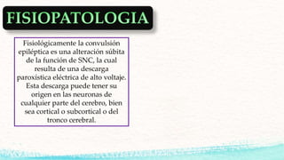 Fisiológicamente la convulsión
epiléptica es una alteración súbita
de la función de SNC, la cual
resulta de una descarga
paroxística eléctrica de alto voltaje.
Esta descarga puede tener su
origen en las neuronas de
cualquier parte del cerebro, bien
sea cortical o subcortical o del
tronco cerebral.
 