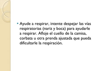 Ayude a respirar, intente despejar las vías respiratorias (nariz y boca) para ayudarle a respirar. Afloje el cuello de la camisa, corbata u otra prenda ajustada que pueda dificultarle la respiración. 
