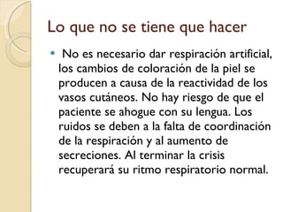 Lo que no se tiene que hacer No es necesario dar respiración artificial, los cambios de coloración de la piel se producen a causa de la reactividad de los vasos cutáneos. No hay riesgo de que el paciente se ahogue con su lengua. Los ruidos se deben a la falta de coordinación de la respiración y al aumento de secreciones. Al terminar la crisis recuperará su ritmo respiratorio normal. 