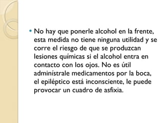 No hay que ponerle alcohol en la frente, esta medida no tiene ninguna utilidad y se corre el riesgo de que se produzcan lesiones químicas si el alcohol entra en contacto con los ojos. No es útil adminístrale medicamentos por la boca,  el epiléptico está inconsciente, le puede provocar un cuadro de asfixia. 