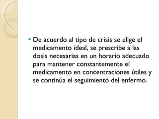 De acuerdo al tipo de crisis se elige el medicamento ideal, se prescribe a las dosis necesarias en un horario adecuado para mantener constantemente el medicamento en concentraciones útiles y se continúa el seguimiento del enfermo. 