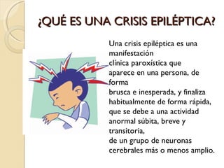 ¿QUÉ ES UNA CRISIS EPILÉPTICA? Una crisis epiléptica es una manifestación clínica paroxística que aparece en una persona, de forma brusca e inesperada, y finaliza habitualmente de forma rápida, que se debe a una actividad anormal súbita, breve y transitoria, de un grupo de neuronas cerebrales más o menos amplio. 