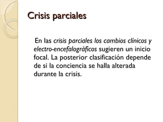 Crisis parciales En las  crisis parciales los cambios clínicos y electro-encefalográficos  sugieren un inicio focal. La posterior clasificación depende de si la conciencia se halla alterada durante la crisis.  