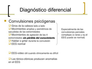 Diagnóstico diferencial
 Convulsiones psicógenas
 Giros de la cabeza lado a lado
 Movimientos amplios y asimétricos de
sacudidas de las extremidades
 Movimientos de agitación de las 4
extremidades sin pérdida del conocimientosin pérdida del conocimiento
 Hablar o gritar durante la convulsión
 EEG normal
 EEG-video útil cuando clínicamente es difícil
 Las tónico-clónicas producen anomalías
en el EEG
Especialmente de las
convulsiones parciales
complejas (x raras y xq el
EEG puede se normal)
 