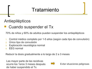 Tratamiento
Antiepilépticos
 Cuando suspender el Tx
70% de niños y 60% de adultos pueden suspender los antiepilépticos
1. Control médico completo por 1-5 años (según cada tipo de convulsión)
2. Único tipo de convulsión
3. Exploración neurológica normal
4. EEG normal
Reducir la dosis gradualmente a lo largo de 2 a 3 meses
Las mayor parte de las recidivas
ocurre los 1eros 3 meses después
de haber suspendido el Tx
Evitar situaciones peligrosas
 