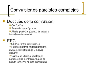 Convulsiones parciales complejas
 Después de la convulsión
 EEG
 Confusión
 Amnesia anterógrada
 Afasia postictal (cuando se afecta el
hemisferio dominante)
 Normal (entre convulsiones)
 Puede mostrar ondas llamadas
puntas epileptiformes u ondas
agudas
 Cundo se utilizan electrodos
esfenoidales o intracraneales se
puede localizar el foco convulsivo
 