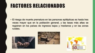 FACTORES RELACIONADOS
• El riesgo de muerte prematura en las personas epilépticas es hasta tres
veces mayor que en la población general, y las tasas más altas se
registran en los países de ingresos bajos y medianos y en las zonas
rurales.
 