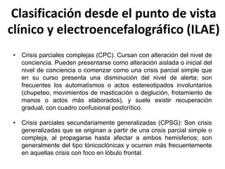 Clasificación desde el punto de vista
clínico y electroencefalográfico (ILAE)
• Crisis parciales complejas (CPC). Cursan con alteración del nivel de
conciencia. Pueden presentarse como alteración aislada o inicial del
nivel de conciencia o comenzar como una crisis parcial simple que
en su curso presenta una disminución del nivel de alerta; son
frecuentes los automatismos o actos estereotipados involuntarios
(chupeteo, movimientos de masticación o deglución, frotamiento de
manos o actos más elaborados), y suele existir recuperación
gradual, con cuadro confusional postcrítico.
• Crisis parciales secundariamente generalizadas (CPSG): Son crisis
generalizadas que se originan a partir de una crisis parcial simple o
compleja, al propagarse hasta afectar a ambos hemisferios; son
generalmente del tipo tónicoclónicas y ocurren más frecuentemente
en aquellas crisis con foco en lóbulo frontal.
 