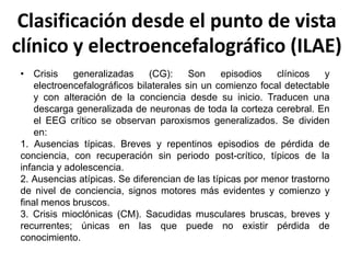 Clasificación desde el punto de vista
clínico y electroencefalográfico (ILAE)
• Crisis generalizadas (CG): Son episodios clínicos y
electroencefalográficos bilaterales sin un comienzo focal detectable
y con alteración de la conciencia desde su inicio. Traducen una
descarga generalizada de neuronas de toda la corteza cerebral. En
el EEG crítico se observan paroxismos generalizados. Se dividen
en:
1. Ausencias típicas. Breves y repentinos episodios de pérdida de
conciencia, con recuperación sin periodo post-crítico, típicos de la
infancia y adolescencia.
2. Ausencias atípicas. Se diferencian de las típicas por menor trastorno
de nivel de conciencia, signos motores más evidentes y comienzo y
final menos bruscos.
3. Crisis mioclónicas (CM). Sacudidas musculares bruscas, breves y
recurrentes; únicas en las que puede no existir pérdida de
conocimiento.
 