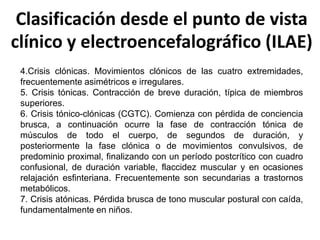 Clasificación desde el punto de vista
clínico y electroencefalográfico (ILAE)
4.Crisis clónicas. Movimientos clónicos de las cuatro extremidades,
frecuentemente asimétricos e irregulares.
5. Crisis tónicas. Contracción de breve duración, típica de miembros
superiores.
6. Crisis tónico-clónicas (CGTC). Comienza con pérdida de conciencia
brusca, a continuación ocurre la fase de contracción tónica de
músculos de todo el cuerpo, de segundos de duración, y
posteriormente la fase clónica o de movimientos convulsivos, de
predominio proximal, finalizando con un período postcrítico con cuadro
confusional, de duración variable, flaccidez muscular y en ocasiones
relajación esfinteriana. Frecuentemente son secundarias a trastornos
metabólicos.
7. Crisis atónicas. Pérdida brusca de tono muscular postural con caída,
fundamentalmente en niños.
 