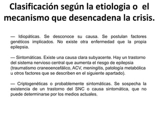 Clasificación según la etiologia o el
mecanismo que desencadena la crisis.
— Idiopáticas. Se desconoce su causa. Se postulan factores
genéticos implicados. No existe otra enfermedad que la propia
epilepsia.
— Sintomáticas. Existe una causa clara subyacente. Hay un trastorno
del sistema nervioso central que aumenta el riesgo de epilepsia
(traumatismo craneoencefálico, ACV, meningitis, patología metabólica
u otros factores que se describen en el siguiente apartado).
— Criptogenéticas o probablemente sintomáticas. Se sospecha la
existencia de un trastorno del SNC o causa sintomática, que no
puede determinarse por los medios actuales.
 