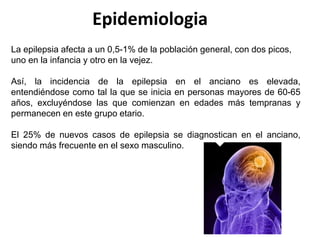 La epilepsia afecta a un 0,5-1% de la población general, con dos picos,
uno en la infancia y otro en la vejez.
Así, la incidencia de la epilepsia en el anciano es elevada,
entendiéndose como tal la que se inicia en personas mayores de 60-65
años, excluyéndose las que comienzan en edades más tempranas y
permanecen en este grupo etario.
El 25% de nuevos casos de epilepsia se diagnostican en el anciano,
siendo más frecuente en el sexo masculino.
Epidemiologia
 